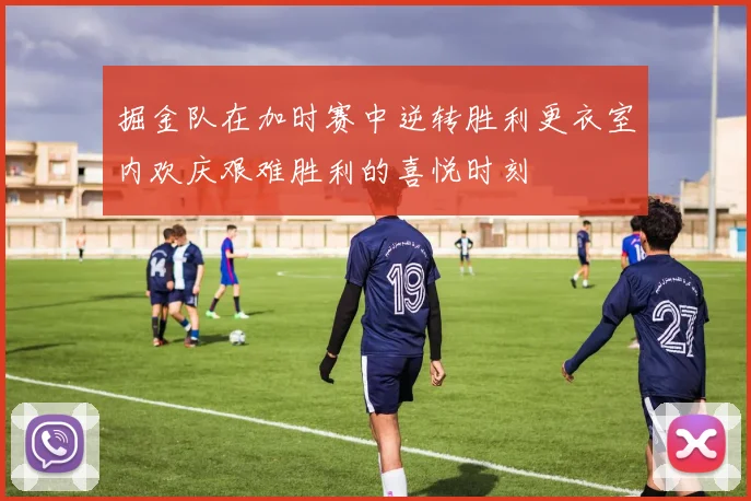 掘金队在加时赛中逆转胜利更衣室内欢庆艰难胜利的喜悦时刻