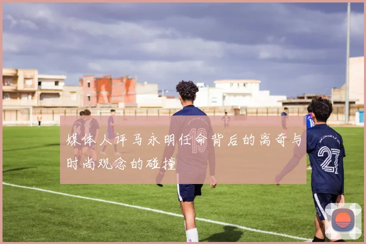 媒体人评马永明任命背后的离奇与时尚观念的碰撞