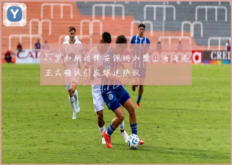 27岁加纳边锋安佩姆加盟上海海港正式确认引发球迷热议