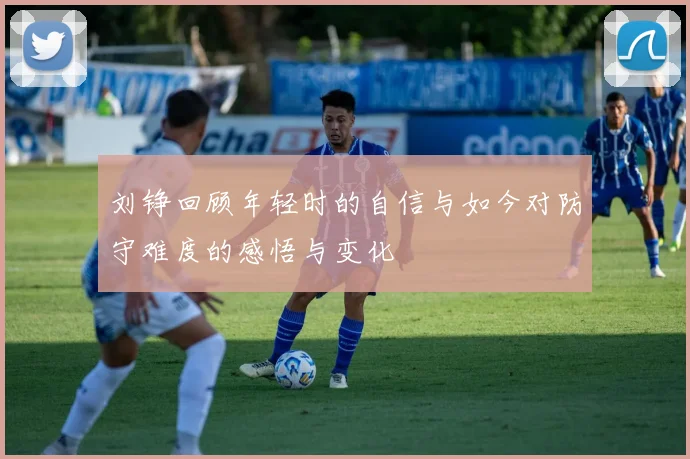 刘铮回顾年轻时的自信与如今对防守难度的感悟与变化