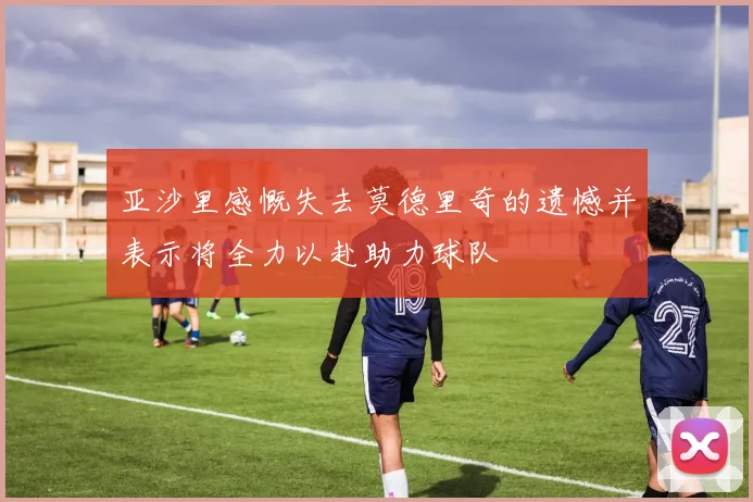 亚沙里感慨失去莫德里奇的遗憾并表示将全力以赴助力球队