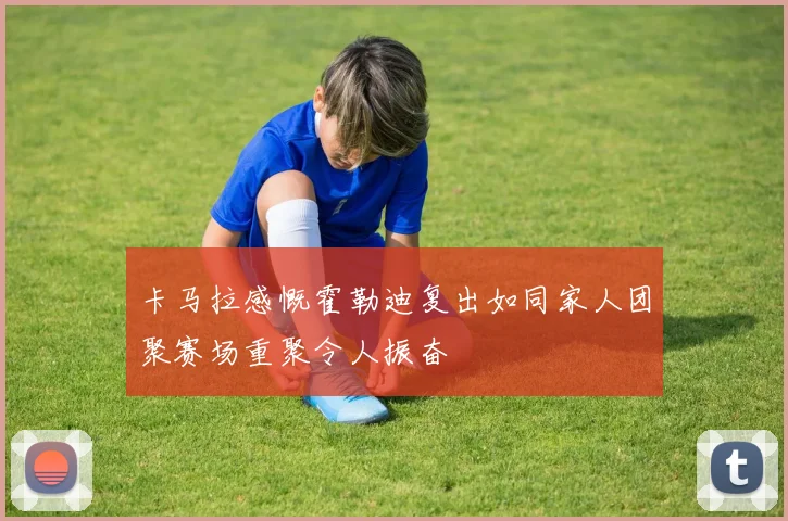 卡马拉感慨霍勒迪复出如同家人团聚赛场重聚令人振奋