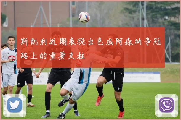 斯凯利近期表现出色成阿森纳争冠路上的重要支柱
