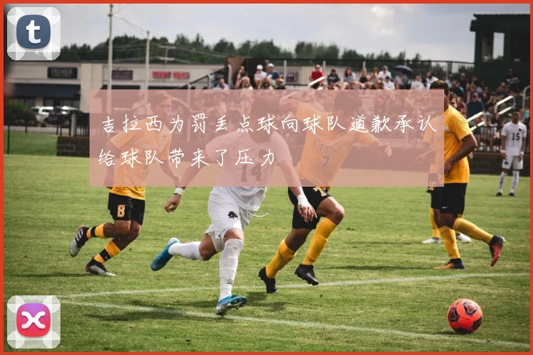 吉拉西为罚丢点球向球队道歉承认给球队带来了压力