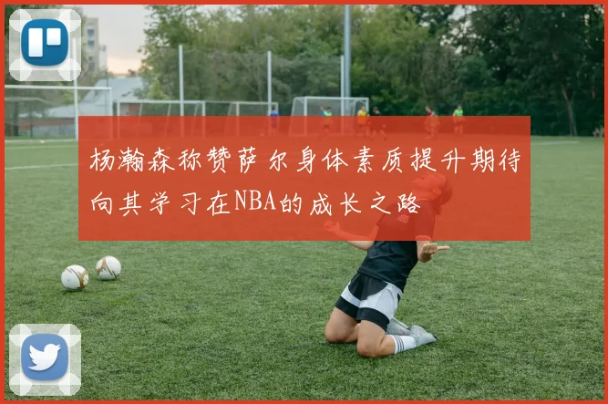 杨瀚森称赞萨尔身体素质提升期待向其学习在NBA的成长之路