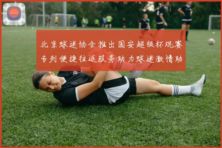北京球迷协会推出国安超级杯观赛专列便捷往返服务助力球迷激情助阵