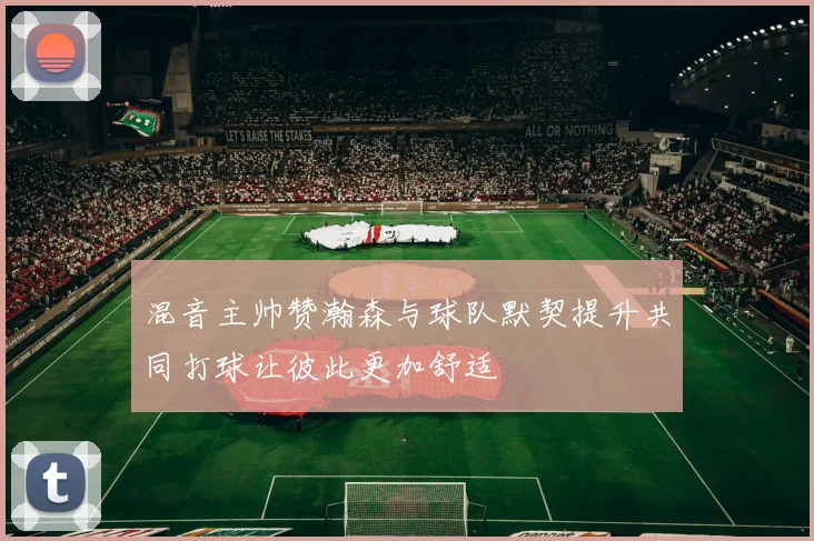 混音主帅赞瀚森与球队默契提升共同打球让彼此更加舒适