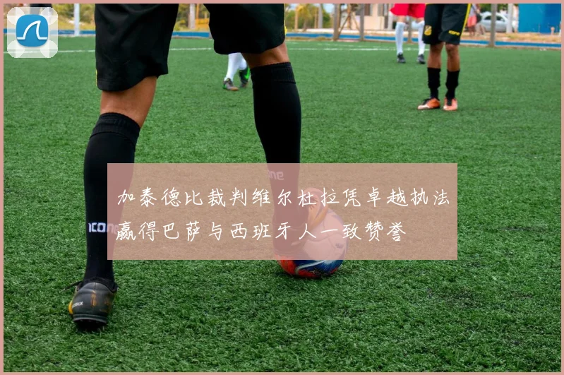 加泰德比裁判维尔杜拉凭卓越执法赢得巴萨与西班牙人一致赞誉