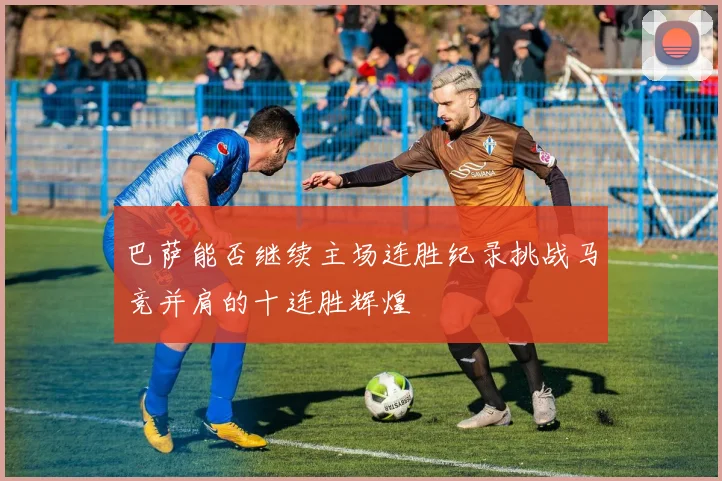 巴萨能否继续主场连胜纪录挑战马竞并肩的十连胜辉煌