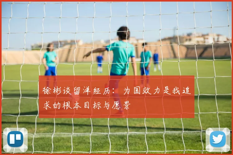 徐彬谈留洋经历：为国效力是我追求的根本目标与愿景