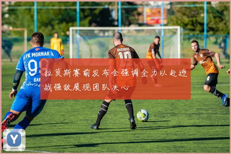 拉莫斯赛前发布会强调全力以赴迎战强敌展现团队决心