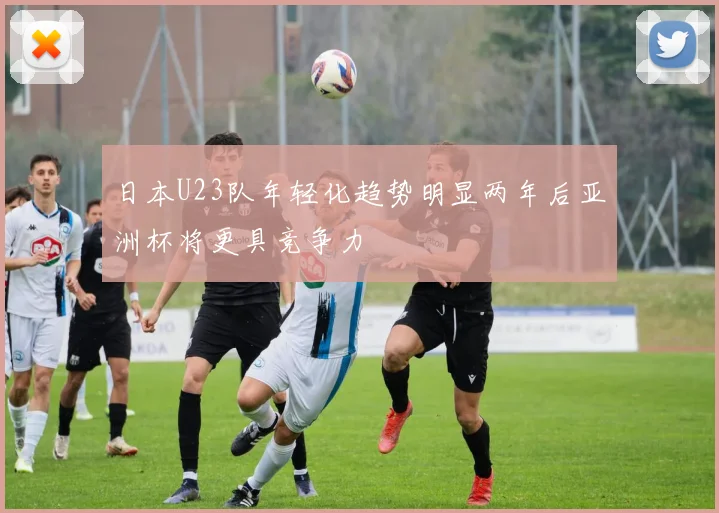 日本U23队年轻化趋势明显两年后亚洲杯将更具竞争力