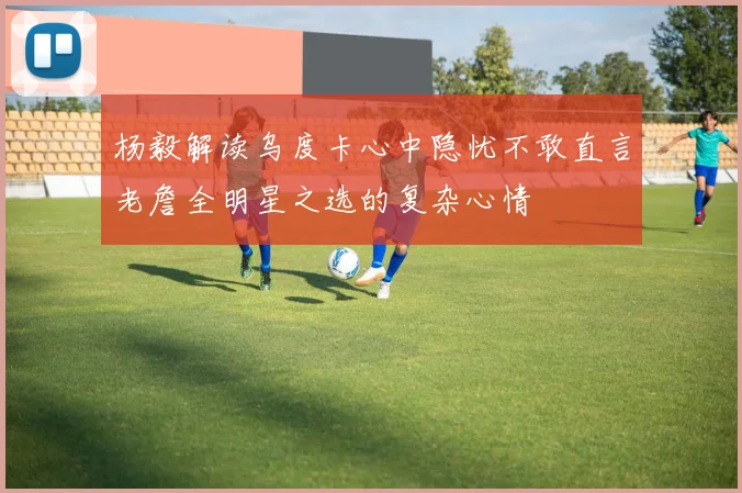 杨毅解读乌度卡心中隐忧不敢直言老詹全明星之选的复杂心情