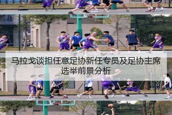 马拉戈谈担任意足协新任专员及足协主席选举前景分析（bbsports）