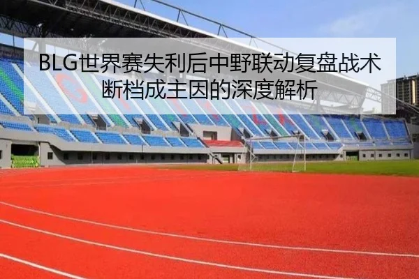 BLG世界赛失利后中野联动复盘战术断档成主因的深度解析（bbsports）